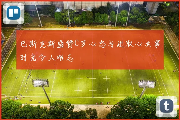 巴斯克斯盛赞C罗心态与进取心共事时光令人难忘