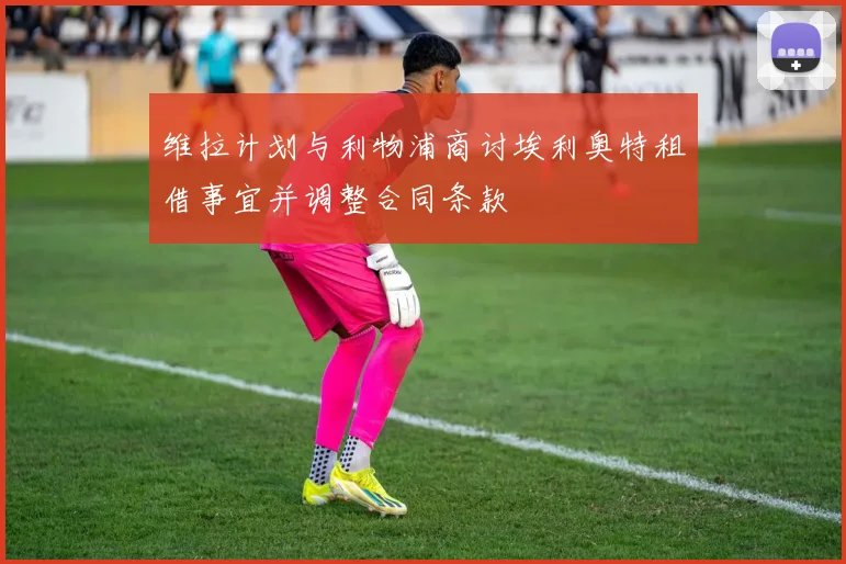维拉计划与利物浦商讨埃利奥特租借事宜并调整合同条款
