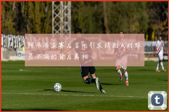 阿韦洛亚赛后言论引发猜测或对球员不满的背后真相