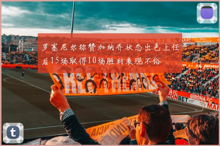 罗塞尼尔称赞加纳乔状态出色上任后15场取得10场胜利表现不俗