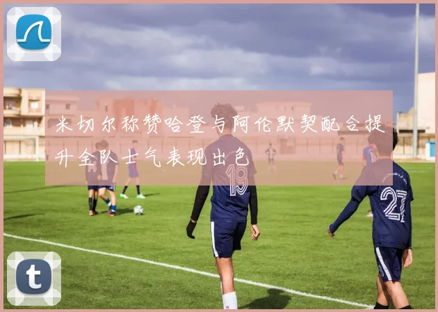 米切尔称赞哈登与阿伦默契配合提升全队士气表现出色