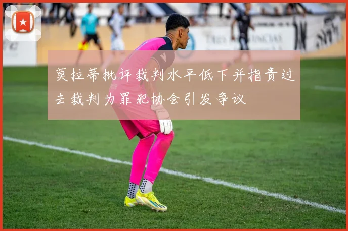 莫拉蒂批评裁判水平低下并指责过去裁判为罪犯协会引发争议