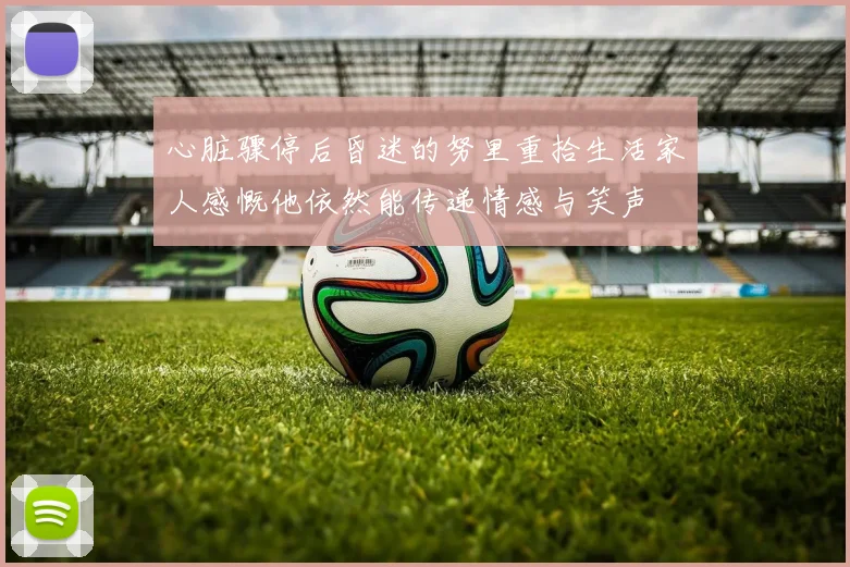 心脏骤停后昏迷的努里重拾生活家人感慨他依然能传递情感与笑声