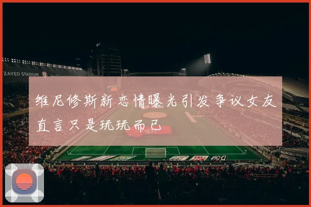 维尼修斯新恋情曝光引发争议女友直言只是玩玩而已