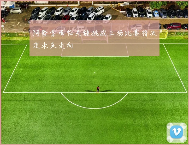 阿隆索面临关键挑战三场比赛将决定未来走向