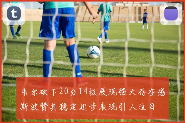 韦尔砍下20分14板展现强大存在感斯波赞其稳定进步表现引人注目