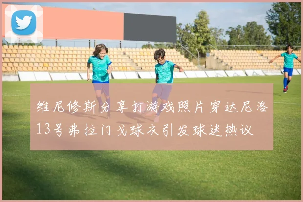 维尼修斯分享打游戏照片穿达尼洛13号弗拉门戈球衣引发球迷热议