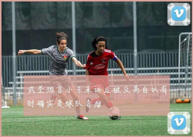 武圣坦言小卡来访后被交易自认有时确实是球队毒瘤