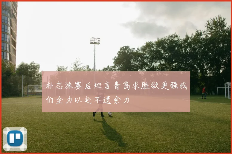 朴志洙赛后坦言青岛求胜欲更强我们全力以赴不遗余力