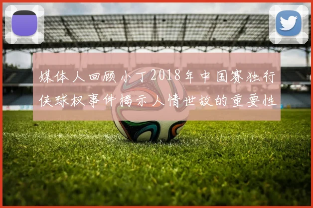 媒体人回顾小丁2018年中国赛独行侠球权事件揭示人情世故的重要性
