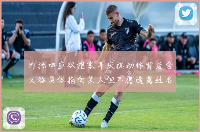 内托回应双指塞耳庆祝动作背后含义称具体指向某人但不愿透露姓名