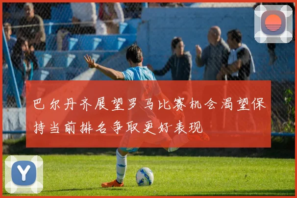 巴尔丹齐展望罗马比赛机会渴望保持当前排名争取更好表现