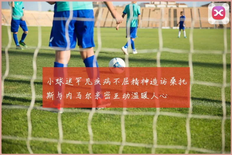 小球迷罕见疾病不屈精神造访桑托斯与内马尔亲密互动温暖人心