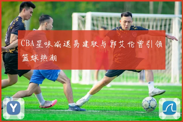 CBA星味减退易建联与郭艾伦曾引领篮球热潮