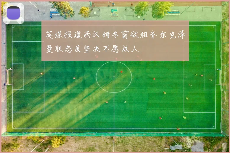 英媒报道西汉姆冬窗欲租齐尔克泽曼联态度坚决不愿放人